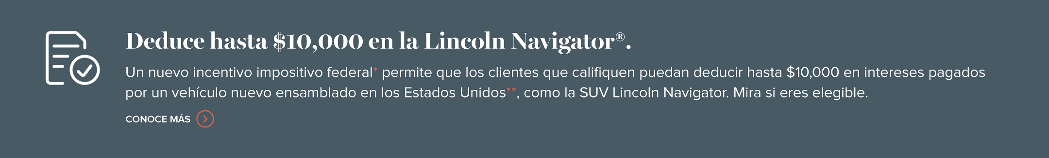 Deduce hasta $10,000 en la Lincoln Navigator. Un nuevo incentivo fiscal federal permite a los clientes que califiquen deducir potencialmente hasta $10,000 de intereses pagados por un vehículo nuevo ensamblado en los Estados Unidos, como el SUV Lincoln Navigator. Conoce más.