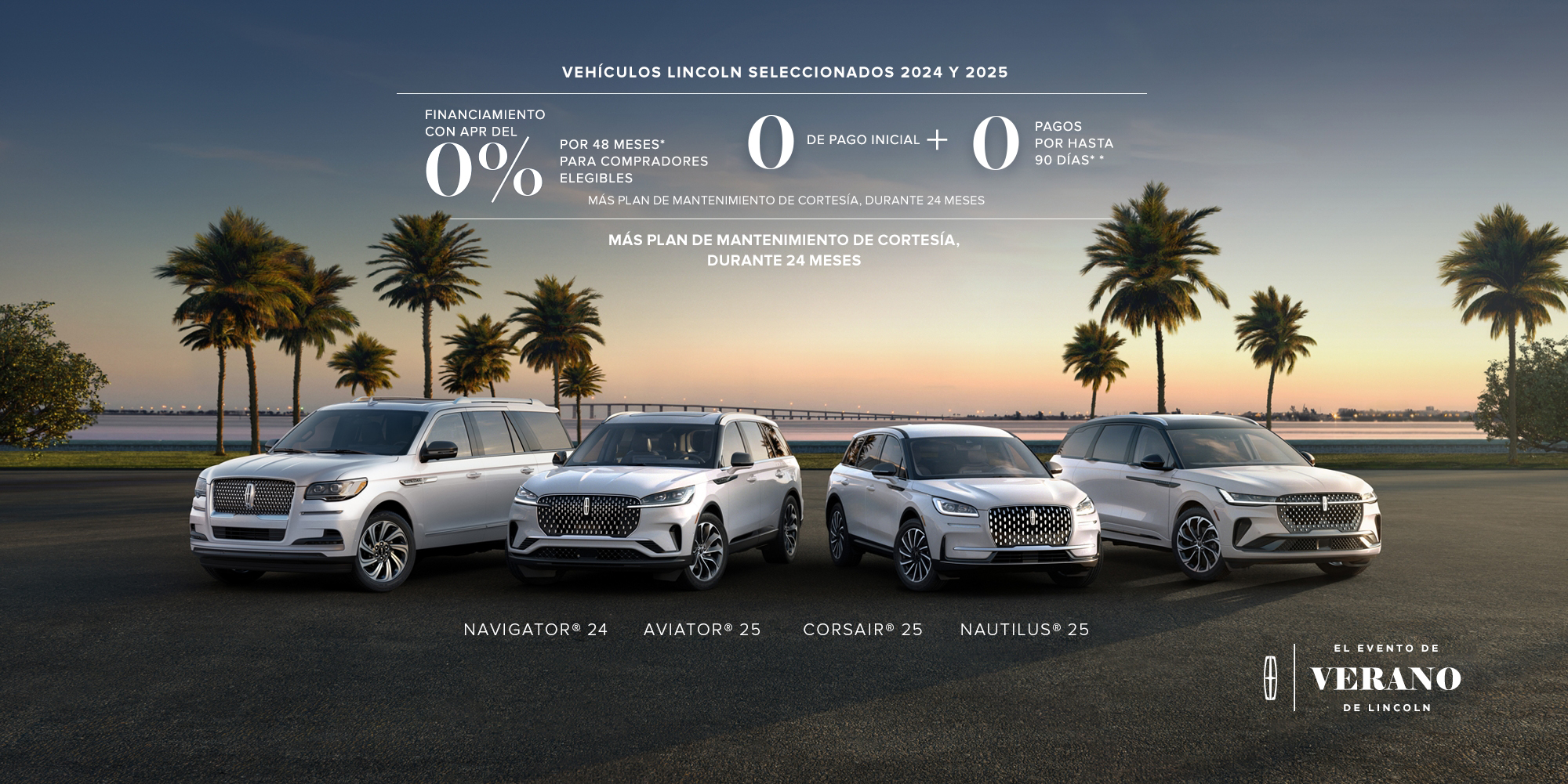 Select 2024 and 2025 Lincoln vehicles. 0% APR financing for 48 months, for qualified buyers. 0 Downpayment + 0 payments for up to 90 days. No incluye impuestos ni cargos por título y matrícula. Plus complimentary maintenance plan for 24 months. '24 Navigator, '25 Aviator, '25 Corsair, '25 Nautilus. The Lincoln summer invitation sales event.