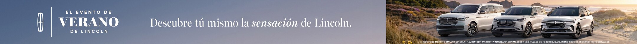El evento de verano de Lincoln. Descubre la sensación Lincoln por ti mismo. 2026 Compañía de motores Ford. Lincoln Navigator, Aviator y Nautilus son marcas comerciales de Ford o sus afiliadas. Todos los derechos reservados.