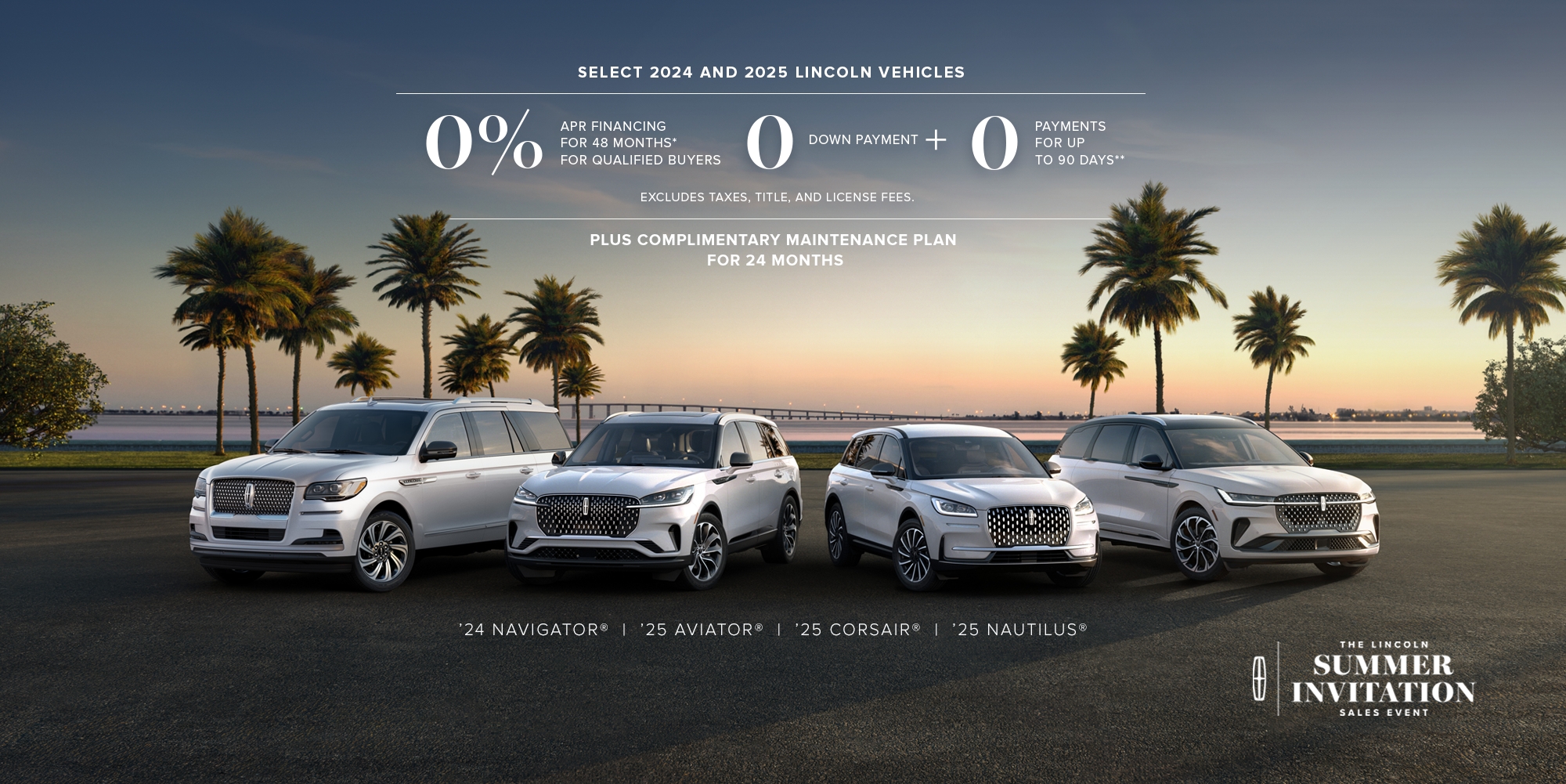 Select 2024 and 2025 Lincoln vehicles. 0% APR financing for 48 months, for qualified buyers. 0 Downpayment + 0 payments for up to 90 days. No incluye impuestos ni cargos por título y matrícula. Plus complimentary maintenance plan for 24 months. '24 Navigator, '25 Aviator, '25 Corsair, '25 Nautilus. The Lincoln summer invitation sales event.