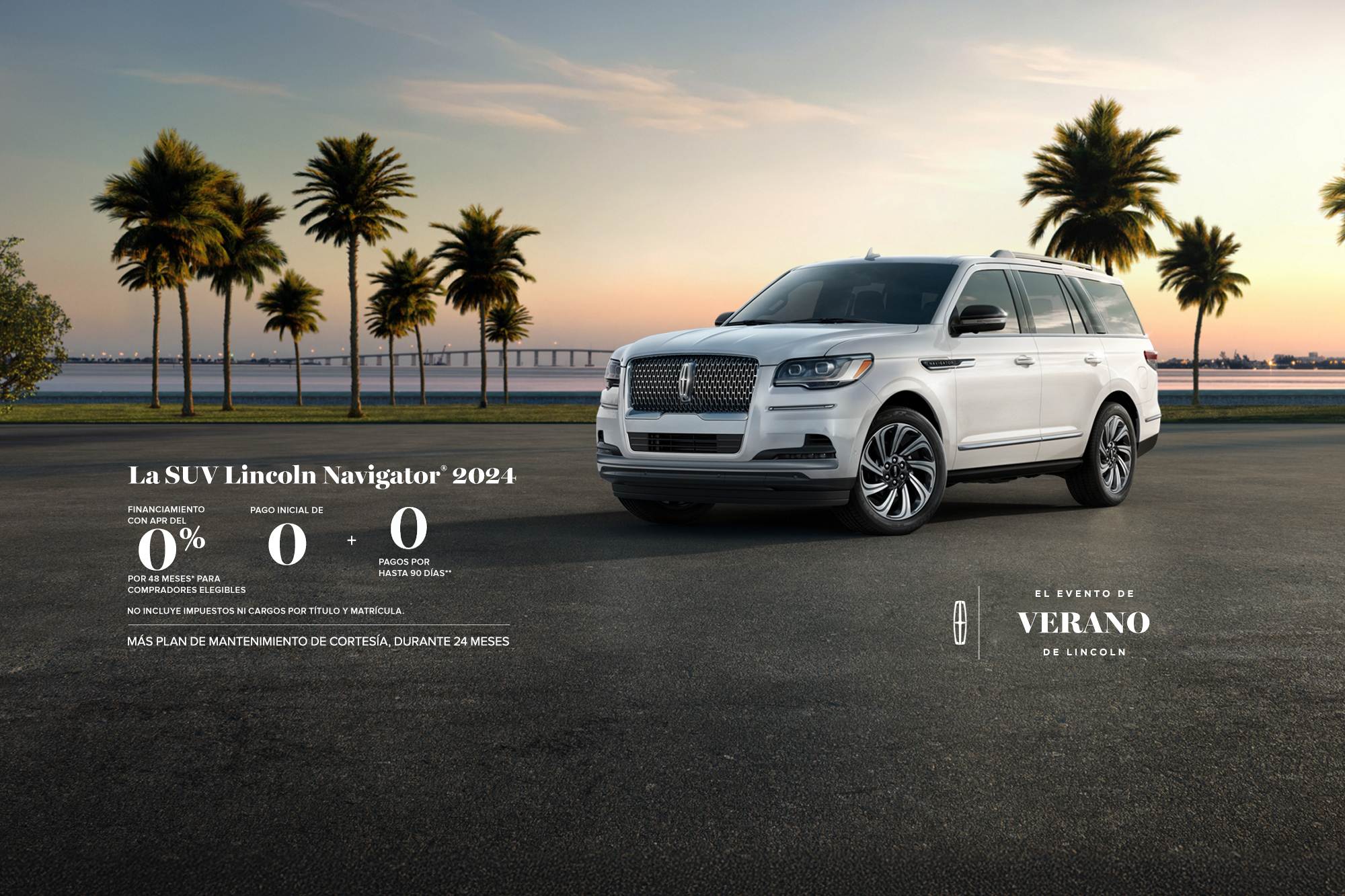 The 2024 Lincoln Navigator SUV. 0% APR financing for 48 months, for qualified buyers. 0 Downpayment + 0 payments for up to 90 days. No incluye impuestos ni cargos por título y matrícula. Plus complimentary maintenance plan for 24 months. The Lincoln summer invitation sales event.